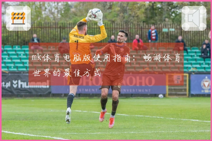 mk体育电脑版使用指南：畅游体育世界的最佳方式